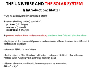  As we all know matter consists of atoms
 atoms (building blocks) consist of:
protons (+1 charge)
neutrons (neutral)
electrons (-1 charge)
 protons and neutrons make up nucleus; electrons form "clouds" about nucleus
single element = constant # protons and electrons; different elements = different #
protons and electrons
extremely SMALL size of atoms
electron cloud = 10 millionth of millimeter; nucleus = 1 trillionth of a millimeter
marble-sized nucleus = km diameter electron cloud
different elements combine to form compounds or molecules
2H + O = H2O
I) Introduction: Matter
THE UNIVERSE AND THE SOLAR SYSTEM
 