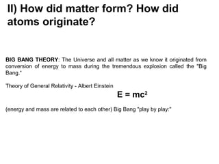 II) How did matter form? How did
atoms originate?
BIG BANG THEORY: The Universe and all matter as we know it originated from
conversion of energy to mass during the tremendous explosion called the "Big
Bang.“
Theory of General Relativity - Albert Einstein
E = mc2
(energy and mass are related to each other) Big Bang "play by play:"
 