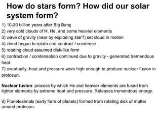 1) 10-20 billion years after Big Bang
2) very cold clouds of H, He, and some heavier elements
3) wave of gravity (near by exploding star?) set cloud in motion
4) cloud began to rotate and contract / condense
5) rotating cloud assumed disk-like form
6) contraction / condensation continued due to gravity - generated tremendous
heat
7) eventually, heat and pressure were high enough to produce nuclear fusion in
protosun.
Nuclear fusion: process by which He and heavier elements are fused from
lighter elements by extreme heat and pressure. Releases tremendous energy.
8) Planetesimals (early form of planets) formed from rotating disk of matter
around protosun.
How do stars form? How did our solar
system form?
 