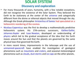 SOLAR SYSTEM
Discovery and exploration
• For many thousands of years, humanity, with a few notable exceptions,
did not recognize the existence of the Solar System. They believed the
Earth to be stationary at the center of the universe and categorically
different from the divine or ethereal objects that moved through the sky.
Although the Greek philosopher Aristarchus of Samos had speculated on a
heliocentric reordering of the cosmos.
• Nicolaus Copernicus was the first to develop a mathematically predictive
heliocentric system. His 17th-century successors, Galileo Galilei,
Johannes Kepler and Isaac Newton, developed an understanding of
physics which led to the gradual acceptance of the idea that the Earth
moves around the Sun and that the planets are governed by the same
physical laws that governed the Earth.
• In more recent times, improvements in the telescope and the use of
unmanned spacecraft have enabled the investigation of geological
phenomena such as mountains and craters, and seasonal meteorological
phenomena such as clouds, dust storms and ice caps on the other planets.
 