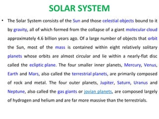 SOLAR SYSTEM
• The Solar System consists of the Sun and those celestial objects bound to it
by gravity, all of which formed from the collapse of a giant molecular cloud
approximately 4.6 billion years ago. Of a large number of objects that orbit
the Sun, most of the mass is contained within eight relatively solitary
planets whose orbits are almost circular and lie within a nearly-flat disc
called the ecliptic plane. The four smaller inner planets, Mercury, Venus,
Earth and Mars, also called the terrestrial planets, are primarily composed
of rock and metal. The four outer planets, Jupiter, Saturn, Uranus and
Neptune, also called the gas giants or jovian planets, are composed largely
of hydrogen and helium and are far more massive than the terrestrials.
 