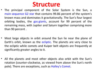 Structure
• The principal component of the Solar System is the Sun, a
main sequence G2 star that contains 99.86 percent of the system's
known mass and dominates it gravitationally. The Sun's four largest
orbiting bodies, the gas giants, account for 99 percent of the
remaining mass, with Jupiter and Saturn together comprising more
than 90 percent .
• Most large objects in orbit around the Sun lie near the plane of
Earth's orbit, known as the ecliptic. The planets are very close to
the ecliptic while comets and Kuiper belt objects are frequently at
significantly greater angles to it.
• All the planets and most other objects also orbit with the Sun's
rotation (counter-clockwise, as viewed from above the Sun's north
pole). There are exceptions, such as Halley's Comet.
 