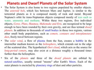 Planets and Dwarf Planets of the Solar System
• The Solar System is also home to two regions populated by smaller objects.
The asteroid belt, which lies between Mars and Jupiter, is similar to the
terrestrial planets as it is composed mainly of rock and metal. Beyond
Neptune's orbit lie trans-Neptunian objects composed mostly of ices such as
water, ammonia and methane. Within these two regions, five individual
objects, Ceres, Pluto, Haumea, Makemake and Eris, are recognized to be large
enough to have been rounded by their own gravity, and are thus termed dwarf
planets. In addition to thousands of small bodies in those two regions, various
other small body populations, such as comets, centaurs and interplanetary
dust, freely travel between regions.
• The solar wind, a flow of plasma from the Sun, creates a bubble in the
interstellar medium known as the heliosphere, which extends out to the edge
of the scattered disc. The hypothetical Oort cloud, which acts as the source for
long-period comets, may also exist at a distance roughly a thousand times
further than the heliosphere.
• Six of the planets and three of the dwarf planets are orbited by
natural satellites, usually termed "moons" after Earth's Moon. Each of the
outer planets is encircled by planetary rings of dust and other particles.
 