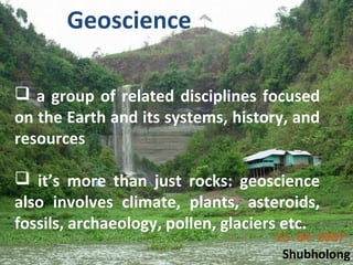  a group of related disciplines focused
on the Earth and its systems, history, and
resources
 it’s more than just rocks: geoscience
also involves climate, plants, asteroids,
fossils, archaeology, pollen, glaciers etc.
Geoscience
Shubholong
 