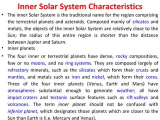 Inner Solar System Characteristics
• The inner Solar System is the traditional name for the region comprising
the terrestrial planets and asteroids. Composed mainly of silicates and
metals, the objects of the inner Solar System are relatively close to the
Sun; the radius of this entire region is shorter than the distance
between Jupiter and Saturn.
• Inner planets
• The four inner or terrestrial planets have dense, rocky compositions,
few or no moons, and no ring systems. They are composed largely of
refractory minerals, such as the silicates which form their crusts and
mantles, and metals such as iron and nickel, which form their cores.
Three of the four inner planets (Venus, Earth and Mars) have
atmospheres substantial enough to generate weather; all have
impact craters and tectonic surface features such as rift valleys and
volcanoes. The term inner planet should not be confused with
inferior planet, which designates those planets which are closer to the
Sun than Earth is (i.e. Mercury and Venus).
 
