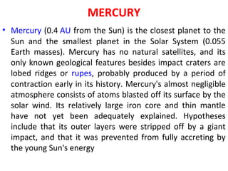 MERCURY
• Mercury (0.4 AU from the Sun) is the closest planet to the
Sun and the smallest planet in the Solar System (0.055
Earth masses). Mercury has no natural satellites, and its
only known geological features besides impact craters are
lobed ridges or rupes, probably produced by a period of
contraction early in its history. Mercury's almost negligible
atmosphere consists of atoms blasted off its surface by the
solar wind. Its relatively large iron core and thin mantle
have not yet been adequately explained. Hypotheses
include that its outer layers were stripped off by a giant
impact, and that it was prevented from fully accreting by
the young Sun's energy
 