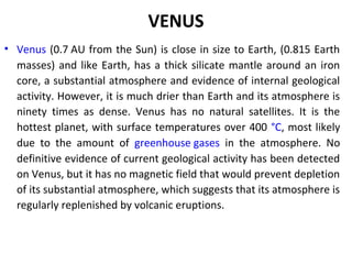 VENUS
• Venus (0.7 AU from the Sun) is close in size to Earth, (0.815 Earth
masses) and like Earth, has a thick silicate mantle around an iron
core, a substantial atmosphere and evidence of internal geological
activity. However, it is much drier than Earth and its atmosphere is
ninety times as dense. Venus has no natural satellites. It is the
hottest planet, with surface temperatures over 400 °C, most likely
due to the amount of greenhouse gases in the atmosphere. No
definitive evidence of current geological activity has been detected
on Venus, but it has no magnetic field that would prevent depletion
of its substantial atmosphere, which suggests that its atmosphere is
regularly replenished by volcanic eruptions.
 