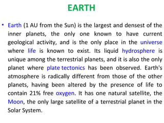 EARTH
• Earth (1 AU from the Sun) is the largest and densest of the
inner planets, the only one known to have current
geological activity, and is the only place in the universe
where life is known to exist. Its liquid hydrosphere is
unique among the terrestrial planets, and it is also the only
planet where plate tectonics has been observed. Earth's
atmosphere is radically different from those of the other
planets, having been altered by the presence of life to
contain 21% free oxygen. It has one natural satellite, the
Moon, the only large satellite of a terrestrial planet in the
Solar System.
 