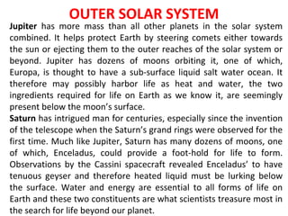 OUTER SOLAR SYSTEM
Jupiter has more mass than all other planets in the solar system
combined. It helps protect Earth by steering comets either towards
the sun or ejecting them to the outer reaches of the solar system or
beyond. Jupiter has dozens of moons orbiting it, one of which,
Europa, is thought to have a sub-surface liquid salt water ocean. It
therefore may possibly harbor life as heat and water, the two
ingredients required for life on Earth as we know it, are seemingly
present below the moon’s surface.
Saturn has intrigued man for centuries, especially since the invention
of the telescope when the Saturn’s grand rings were observed for the
first time. Much like Jupiter, Saturn has many dozens of moons, one
of which, Enceladus, could provide a foot-hold for life to form.
Observations by the Cassini spacecraft revealed Enceladus’ to have
tenuous geyser and therefore heated liquid must be lurking below
the surface. Water and energy are essential to all forms of life on
Earth and these two constituents are what scientists treasure most in
the search for life beyond our planet.
 