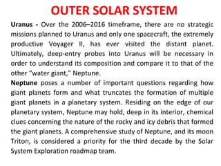 Uranus - Over the 2006–2016 timeframe, there are no strategic
missions planned to Uranus and only one spacecraft, the extremely
productive Voyager II, has ever visited the distant planet.
Ultimately, deep-entry probes into Uranus will be necessary in
order to understand its composition and compare it to that of the
other “water giant,” Neptune.
Neptune poses a number of important questions regarding how
giant planets form and what truncates the formation of multiple
giant planets in a planetary system. Residing on the edge of our
planetary system, Neptune may hold, deep in its interior, chemical
clues concerning the nature of the rocky and icy debris that formed
the giant planets. A comprehensive study of Neptune, and its moon
Triton, is considered a priority for the third decade by the Solar
System Exploration roadmap team.
OUTER SOLAR SYSTEM
 