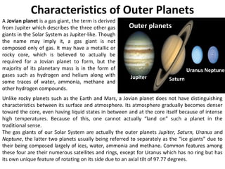 A Jovian planet is a gas giant, the term is derived
from Jupiter which describes the three other gas
giants in the Solar System as Jupiter-like. Though
the name may imply it, a gas giant is not
composed only of gas. It may have a metallic or
rocky core, which is believed to actually be
required for a Jovian planet to form, but the
majority of its planetary mass is in the form of
gases such as hydrogen and helium along with
some traces of water, ammonia, methane and
other hydrogen compounds.
Characteristics of Outer Planets
Unlike rocky planets such as the Earth and Mars, a Jovian planet does not have distinguishing
characteristics between its surface and atmosphere. Its atmosphere gradually becomes denser
toward the core, even having liquid states in between and at the core itself because of intense
high temperatures. Because of this, one cannot actually “land on” such a planet in the
traditional sense.
The gas giants of our Solar System are actually the outer planets Jupiter, Saturn, Uranus and
Neptune, the latter two planets usually being referred to separately as the “ice giants” due to
their being composed largely of ices, water, ammonia and methane. Common features among
these four are their numerous satellites and rings, except for Uranus which has no ring but has
its own unique feature of rotating on its side due to an axial tilt of 97.77 degrees.
Outer planets
Jupiter Saturn
Uranus Neptune
 