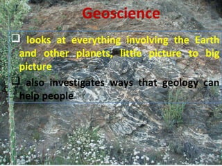  looks at everything involving the Earth
and other planets, little picture to big
picture
 also investigates ways that geology can
help people
Geoscience
 