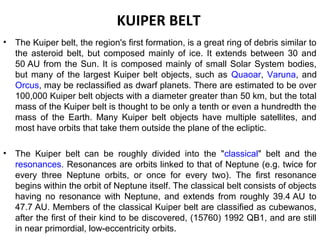 KUIPER BELT
• The Kuiper belt, the region's first formation, is a great ring of debris similar to
the asteroid belt, but composed mainly of ice. It extends between 30 and
50 AU from the Sun. It is composed mainly of small Solar System bodies,
but many of the largest Kuiper belt objects, such as Quaoar, Varuna, and
Orcus, may be reclassified as dwarf planets. There are estimated to be over
100,000 Kuiper belt objects with a diameter greater than 50 km, but the total
mass of the Kuiper belt is thought to be only a tenth or even a hundredth the
mass of the Earth. Many Kuiper belt objects have multiple satellites, and
most have orbits that take them outside the plane of the ecliptic.
• The Kuiper belt can be roughly divided into the "classical" belt and the
resonances. Resonances are orbits linked to that of Neptune (e.g. twice for
every three Neptune orbits, or once for every two). The first resonance
begins within the orbit of Neptune itself. The classical belt consists of objects
having no resonance with Neptune, and extends from roughly 39.4 AU to
47.7 AU. Members of the classical Kuiper belt are classified as cubewanos,
after the first of their kind to be discovered, (15760) 1992 QB1, and are still
in near primordial, low-eccentricity orbits.
 