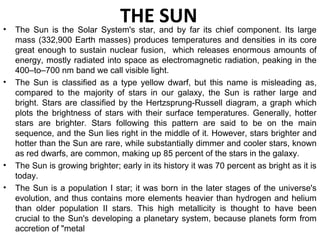 THE SUN• The Sun is the Solar System's star, and by far its chief component. Its large
mass (332,900 Earth masses) produces temperatures and densities in its core
great enough to sustain nuclear fusion, which releases enormous amounts of
energy, mostly radiated into space as electromagnetic radiation, peaking in the
400–to–700 nm band we call visible light.
• The Sun is classified as a type yellow dwarf, but this name is misleading as,
compared to the majority of stars in our galaxy, the Sun is rather large and
bright. Stars are classified by the Hertzsprung-Russell diagram, a graph which
plots the brightness of stars with their surface temperatures. Generally, hotter
stars are brighter. Stars following this pattern are said to be on the main
sequence, and the Sun lies right in the middle of it. However, stars brighter and
hotter than the Sun are rare, while substantially dimmer and cooler stars, known
as red dwarfs, are common, making up 85 percent of the stars in the galaxy.
• The Sun is growing brighter; early in its history it was 70 percent as bright as it is
today.
• The Sun is a population I star; it was born in the later stages of the universe's
evolution, and thus contains more elements heavier than hydrogen and helium
than older population II stars. This high metallicity is thought to have been
crucial to the Sun's developing a planetary system, because planets form from
accretion of "metal
 