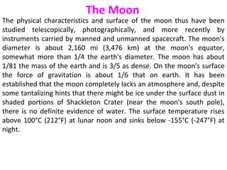 The physical characteristics and surface of the moon thus have been
studied telescopically, photographically, and more recently by
instruments carried by manned and unmanned spacecraft. The moon's
diameter is about 2,160 mi (3,476 km) at the moon's equator,
somewhat more than 1/4 the earth's diameter. The moon has about
1/81 the mass of the earth and is 3/5 as dense. On the moon's surface
the force of gravitation is about 1/6 that on earth. It has been
established that the moon completely lacks an atmosphere and, despite
some tantalizing hints that there might be ice under the surface dust in
shaded portions of Shackleton Crater (near the moon's south pole),
there is no definite evidence of water. The surface temperature rises
above 100°C (212°F) at lunar noon and sinks below -155°C (-247°F) at
night.
The Moon
 