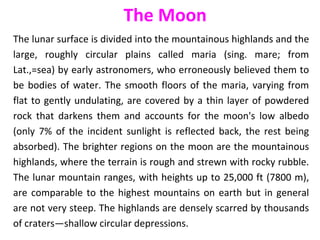 The lunar surface is divided into the mountainous highlands and the
large, roughly circular plains called maria (sing. mare; from
Lat.,=sea) by early astronomers, who erroneously believed them to
be bodies of water. The smooth floors of the maria, varying from
flat to gently undulating, are covered by a thin layer of powdered
rock that darkens them and accounts for the moon's low albedo
(only 7% of the incident sunlight is reflected back, the rest being
absorbed). The brighter regions on the moon are the mountainous
highlands, where the terrain is rough and strewn with rocky rubble.
The lunar mountain ranges, with heights up to 25,000 ft (7800 m),
are comparable to the highest mountains on earth but in general
are not very steep. The highlands are densely scarred by thousands
of craters—shallow circular depressions.
The Moon
 