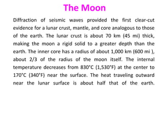Diffraction of seismic waves provided the first clear-cut
evidence for a lunar crust, mantle, and core analogous to those
of the earth. The lunar crust is about 70 km (45 mi) thick,
making the moon a rigid solid to a greater depth than the
earth. The inner core has a radius of about 1,000 km (600 mi ),
about 2/3 of the radius of the moon itself. The internal
temperature decreases from 830°C (1,530°F) at the center to
170°C (340°F) near the surface. The heat traveling outward
near the lunar surface is about half that of the earth.
The Moon
 