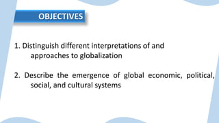 OBJECTIVES
1. Distinguish different interpretations of and
approaches to globalization
2. Describe the emergence of global economic, political,
social, and cultural systems
 