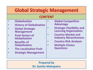 Global Strategic Management
• Globalization
• History of Globalization
• Global Strategic
Management
• Push factors of
Globalization
• Benefits of
Globalization
• The Localization Push
• Strategic Management
Prepared by
Dr. Samita Mahapatra
• Global Competitive
Advantage
• Strategic Flexibility and
Learning Organization
• Country Market and
Industry Attractiveness
• Country Risk Analysis
• Multiple Choice
Questions
CONTENT
 