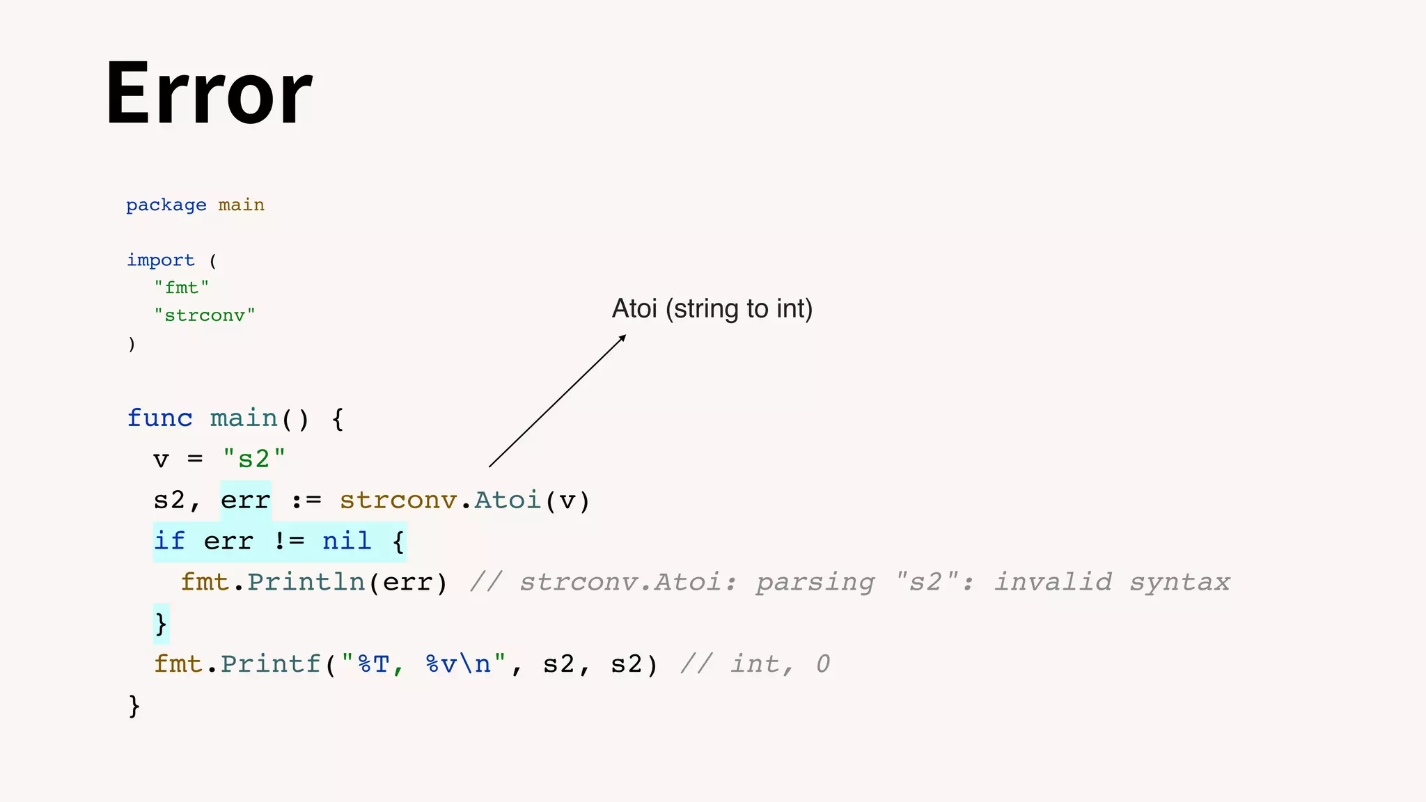 Error
package main
import (
"fmt"
"strconv"
)
func main() {
v = "s2"
s2, err := strconv.Atoi(v)
if err != nil {
fmt.Println(err) // strconv.Atoi: parsing "s2": invalid syntax
}
fmt.Printf("%T, %vn", s2, s2) // int, 0
}
Atoi (string to int)
 
