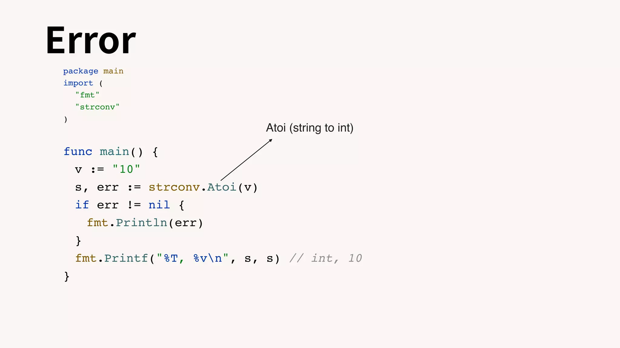 Error
package main
import (
"fmt"
"strconv"
)
func main() {
v := "10"
s, err := strconv.Atoi(v)
if err != nil {
fmt.Println(err)
}
fmt.Printf("%T, %vn", s, s) // int, 10
}
Atoi (string to int)
 