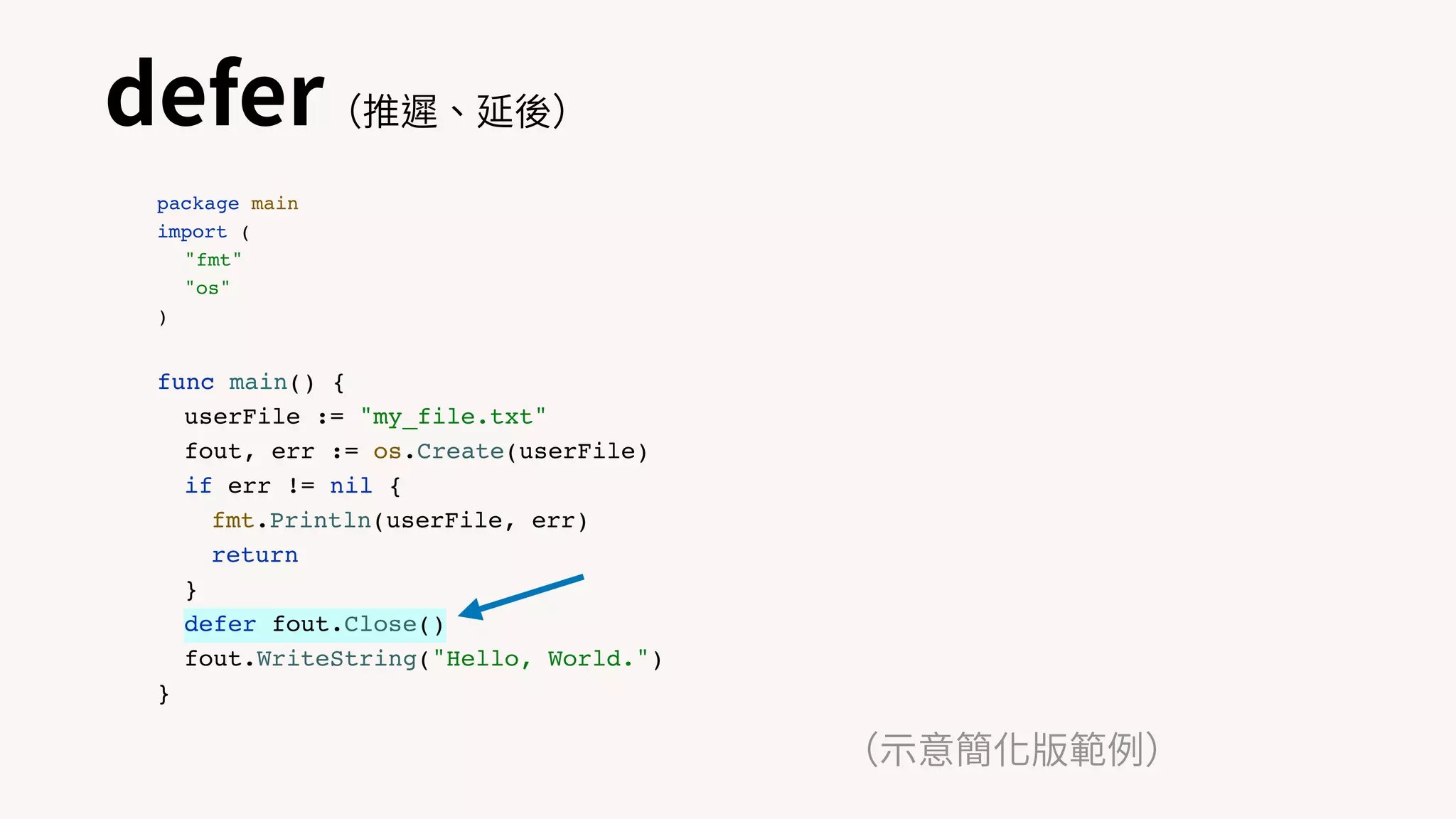 defer（推遲、延後）
（⽰意簡化版範例）
package main
import (
"fmt"
"os"
)
func main() {
userFile := "my_file.txt"
fout, err := os.Create(userFile)
if err != nil {
fmt.Println(userFile, err)
return
}
defer fout.Close()
fout.WriteString("Hello, World.")
}
 