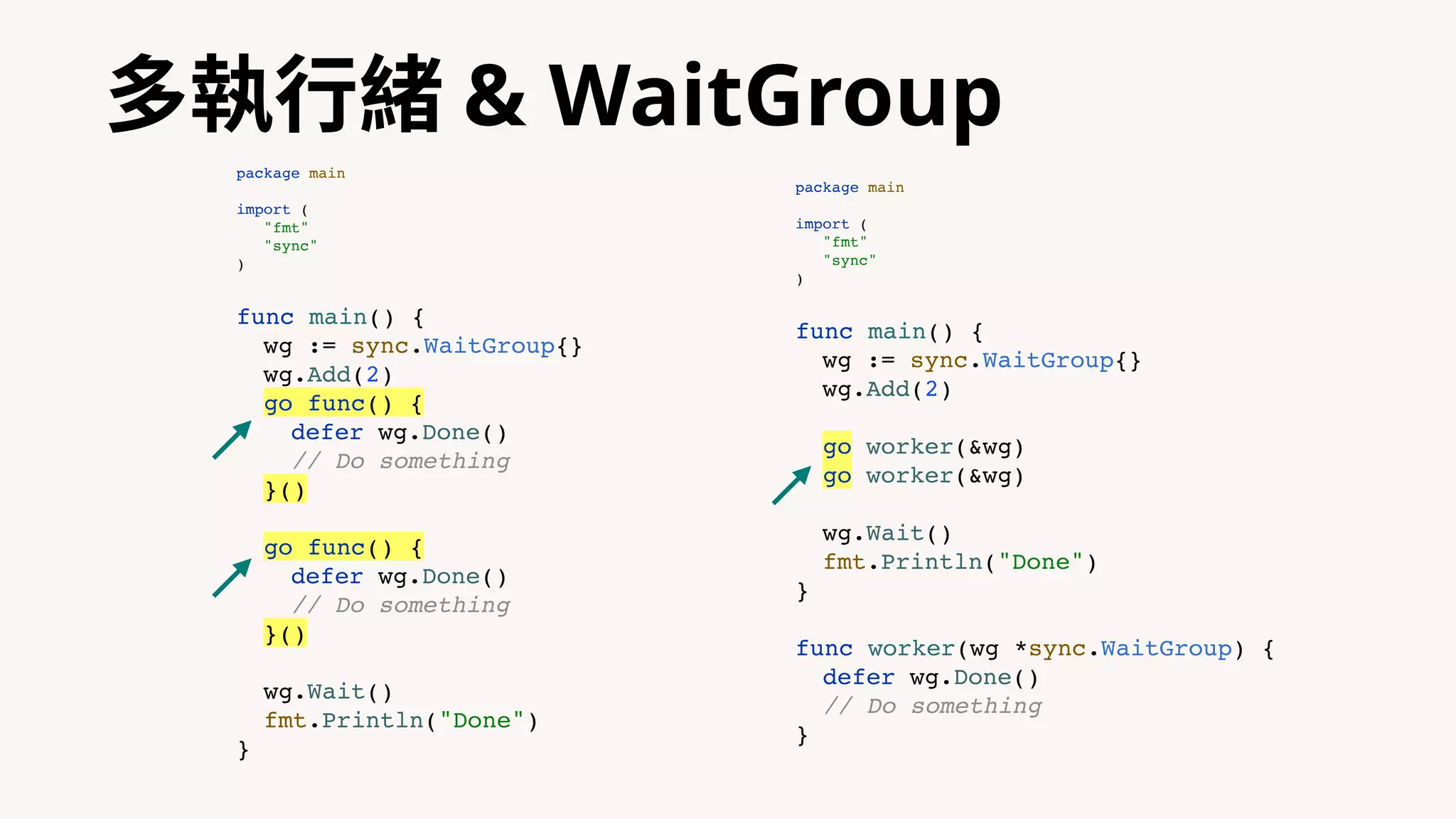 多執⾏緒 & WaitGroup
package main
import (
"fmt"
"sync"
)
func main() {
wg := sync.WaitGroup{}
wg.Add(2)
go func() {
defer wg.Done()
// Do something
}()
go func() {
defer wg.Done()
// Do something
}()
wg.Wait()
fmt.Println("Done")
}
package main
import (
"fmt"
"sync"
)
func main() {
wg := sync.WaitGroup{}
wg.Add(2)
go worker(&wg)
go worker(&wg)
wg.Wait()
fmt.Println("Done")
}
func worker(wg *sync.WaitGroup) {
defer wg.Done()
// Do something
}
 