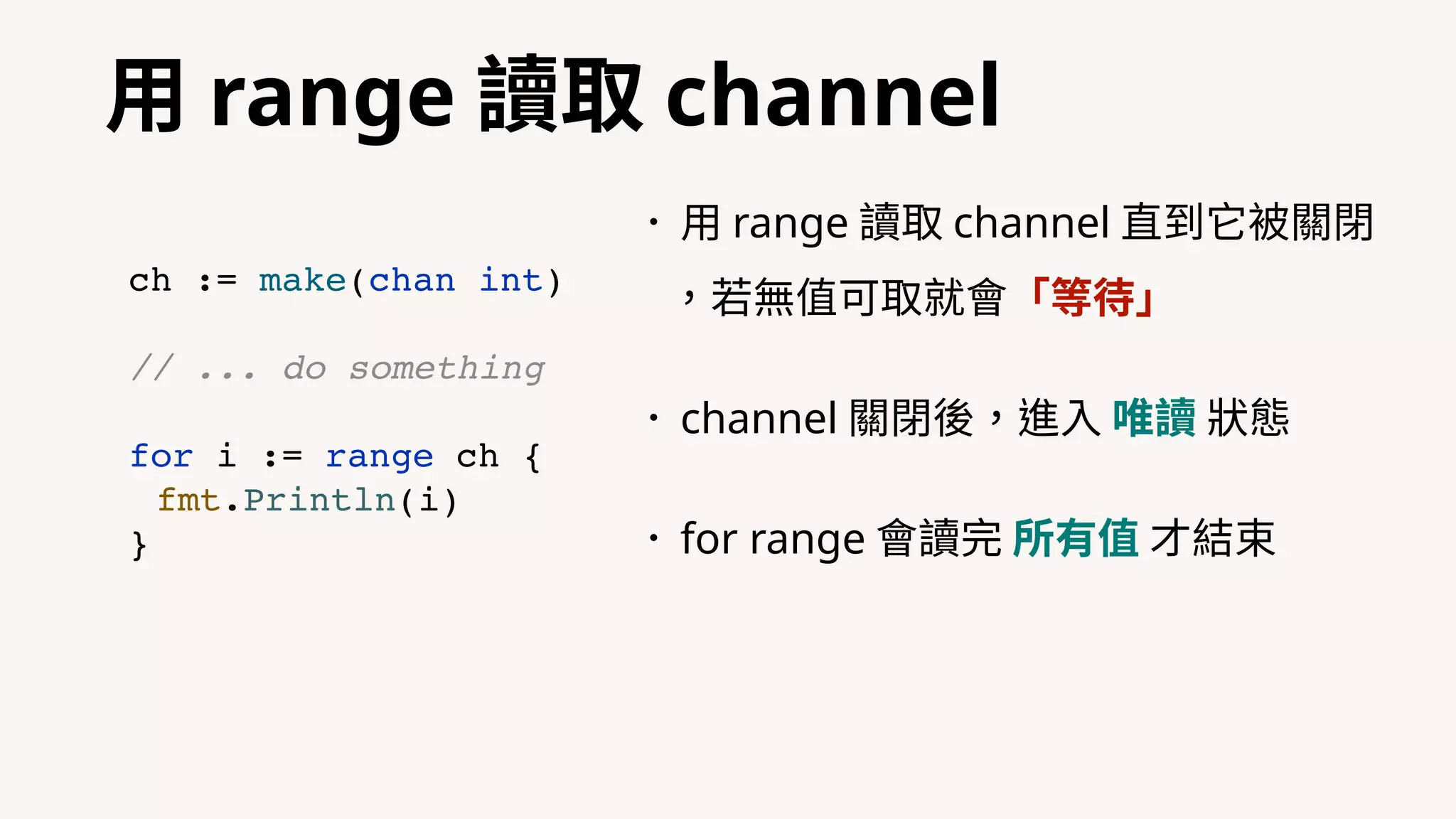 ⽤ range 讀取 channel
•⽤ range 讀取 channel 直到它被關閉
，若無值可取就會「等待」
•channel 關閉後，進⼊ 唯讀 狀態
•for range 會讀完 所有值 才結束
ch := make(chan int)
// ... do something
for i := range ch {
fmt.Println(i)
}
 