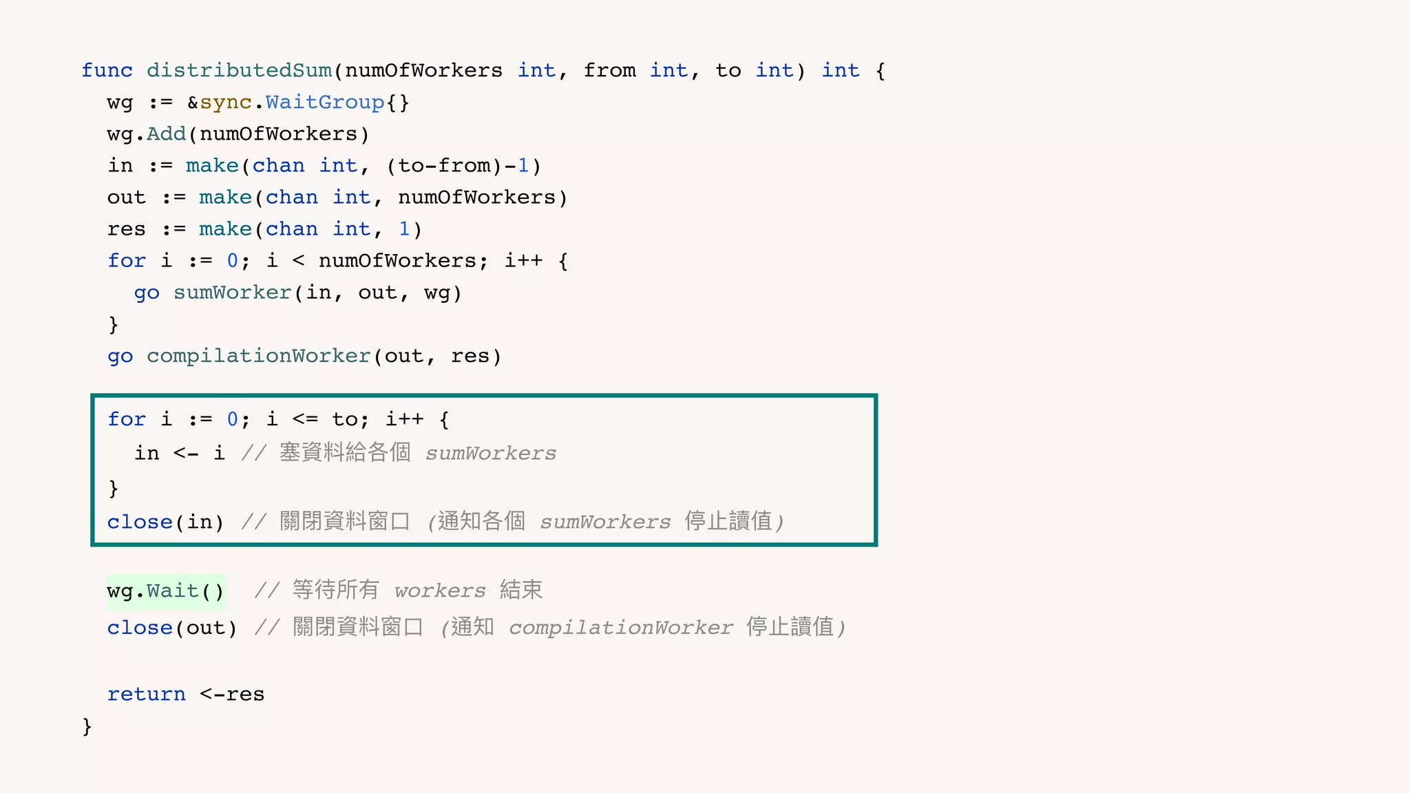 func distributedSum(numOfWorkers int, from int, to int) int {
wg := &sync.WaitGroup{}
wg.Add(numOfWorkers)
in := make(chan int, (to-from)-1)
out := make(chan int, numOfWorkers)
res := make(chan int, 1)
for i := 0; i < numOfWorkers; i++ {
go sumWorker(in, out, wg)
}
go compilationWorker(out, res)
for i := 0; i <= to; i++ {
in <- i // 塞資料給各個 sumWorkers
}
close(in) // 關閉資料窗⼝ (通知各個 sumWorkers 停⽌讀值)
wg.Wait() // 等待所有 workers 結束
close(out) // 關閉資料窗⼝ (通知 compilationWorker 停⽌讀值)
return <-res
}
 