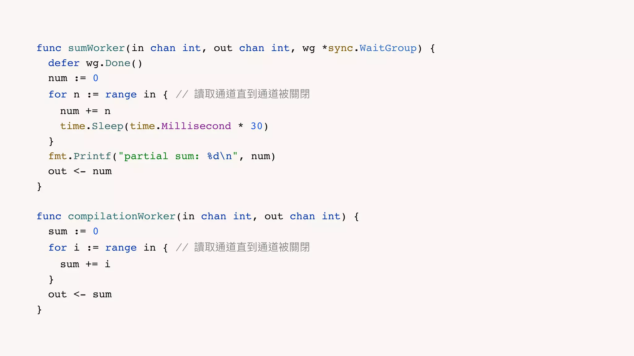 func sumWorker(in chan int, out chan int, wg *sync.WaitGroup) {
defer wg.Done()
num := 0
for n := range in { // 讀取通道直到通道被關閉
num += n
time.Sleep(time.Millisecond * 30)
}
fmt.Printf("partial sum: %dn", num)
out <- num
}
func compilationWorker(in chan int, out chan int) {
sum := 0
for i := range in { // 讀取通道直到通道被關閉
sum += i
}
out <- sum
}
 