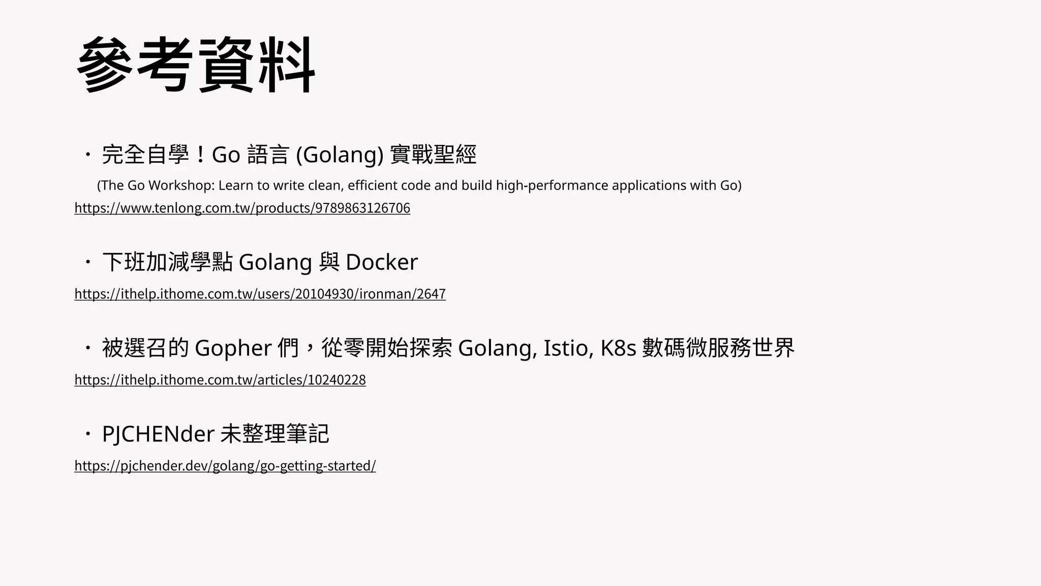 •完全⾃學！Go 語⾔ (Golang) 實戰聖經
(The Go Workshop: Learn to write clean, efficient code and build high-performance applications with Go)
https://www.tenlong.com.tw/products/9789863126706
•下班加減學點 Golang 與 Docker
https://ithelp.ithome.com.tw/users/20104930/ironman/2647
•被選召的 Gopher 們，從零開始探索 Golang, Istio, K8s 數碼微服務世界
https://ithelp.ithome.com.tw/articles/10240228
•PJCHENder 未整理筆記
https://pjchender.dev/golang/go-getting-started/
參考資料
 