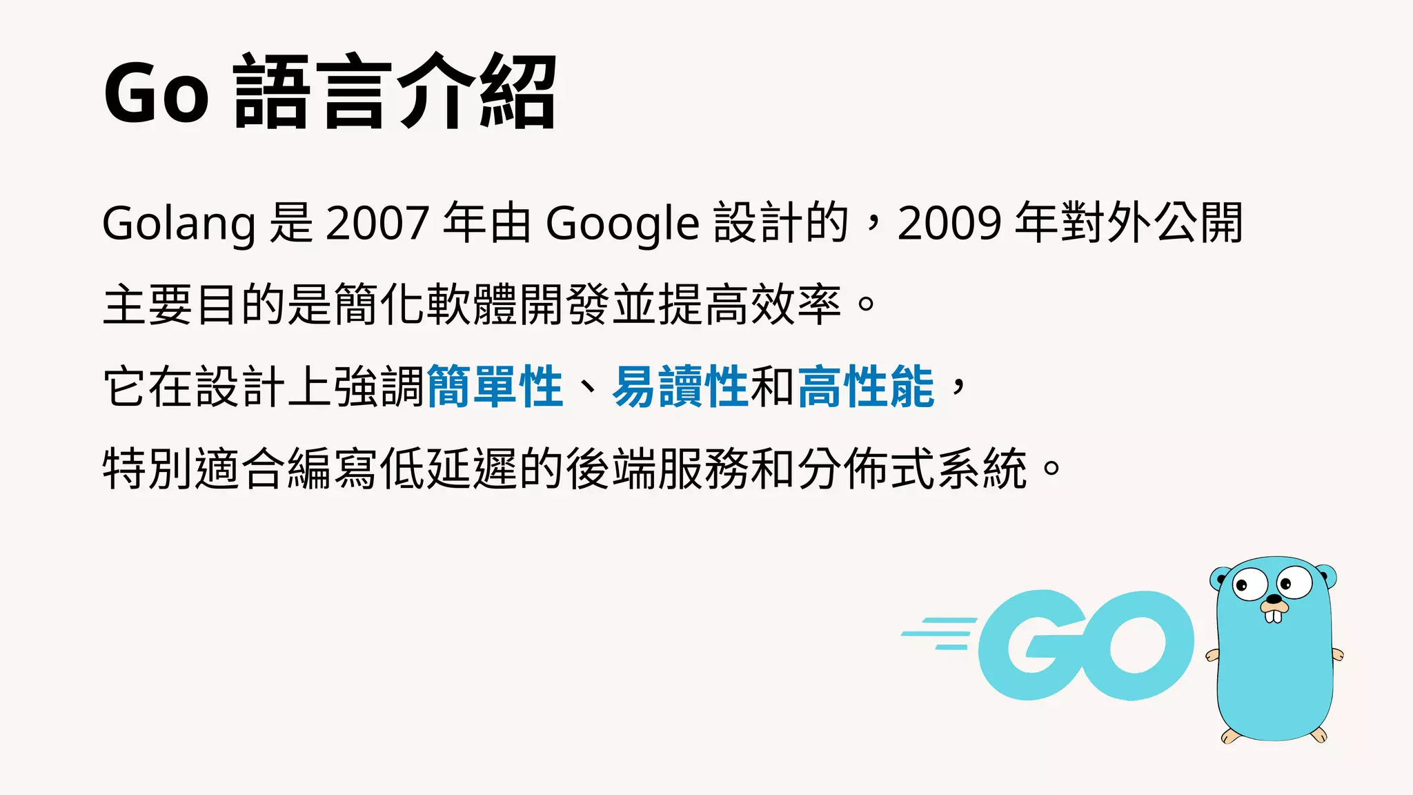 Go 語⾔介紹
Golang 是 2007 年由 Google 設計的，2009 年對外公開
主要⽬的是簡化軟體開發並提⾼效率。
它在設計上強調簡單性、易讀性和⾼性能，
特別適合編寫低延遲的後端服務和分佈式系統。
 