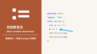 :=
短變數宣告
(Stort variable declaration)
變數建立 + 賦值 (assign) 的簡寫
package main
import "fmt"
func main() {
var a int = 3
b := 3
fmt.Println(a)
fmt.Println(b)
}
 