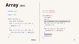 #include <stdio.h>
#include <stdlib.h>
int main() {
int *arr;
int i;
arr = malloc( 10 * sizeof(int) );
for (i = 0; i < 10; i++) {
arr[i] = i;
}
for (i = 0; i < 10; i++) {
printf("%d ", arr[i]);
}
free(arr);
return 0;
}
package main
import "fmt"
func main() {
var arr [10]int
for i := 0; i < 10; i++ {
arr[i] = i
}
for i := 0; i < 10; i++ {
fmt.Printf("%d ", arr[i])
}
}
Golang C
Array（陣列）
 