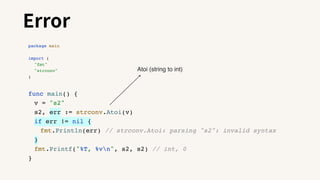 Error
package main
import (
"fmt"
"strconv"
)
func main() {
v = "s2"
s2, err := strconv.Atoi(v)
if err != nil {
fmt.Println(err) // strconv.Atoi: parsing "s2": invalid syntax
}
fmt.Printf("%T, %vn", s2, s2) // int, 0
}
Atoi (string to int)
 