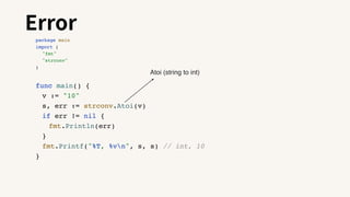 Error
package main
import (
"fmt"
"strconv"
)
func main() {
v := "10"
s, err := strconv.Atoi(v)
if err != nil {
fmt.Println(err)
}
fmt.Printf("%T, %vn", s, s) // int, 10
}
Atoi (string to int)
 
