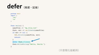 defer（推遲、延後）
（⽰意簡化版範例）
package main
import (
"fmt"
"os"
)
func main() {
userFile := "my_file.txt"
fout, err := os.Create(userFile)
if err != nil {
fmt.Println(userFile, err)
return
}
defer fout.Close()
fout.WriteString("Hello, World.")
}
 