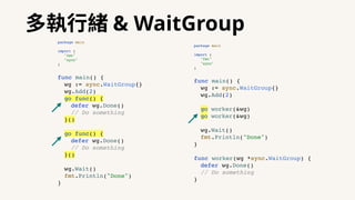多執⾏緒 & WaitGroup
package main
import (
"fmt"
"sync"
)
func main() {
wg := sync.WaitGroup{}
wg.Add(2)
go func() {
defer wg.Done()
// Do something
}()
go func() {
defer wg.Done()
// Do something
}()
wg.Wait()
fmt.Println("Done")
}
package main
import (
"fmt"
"sync"
)
func main() {
wg := sync.WaitGroup{}
wg.Add(2)
go worker(&wg)
go worker(&wg)
wg.Wait()
fmt.Println("Done")
}
func worker(wg *sync.WaitGroup) {
defer wg.Done()
// Do something
}
 