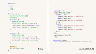 (async () => {
await Promise.all([
(async () => {
console.log('Worker 1 started');
await sleep(1000);
console.log('Worker 1 finished');
})(),
(async () => {
console.log('Worker 2 started');
await sleep(2000);
console.log('Worker 2 finished');
})(),
]);
console.log('Done');
})();
async function sleep(ms) {
return new Promise(resolve => setTimeout(() => resolve(), ms));
}
package main
import (
"fmt"
"sync"
"time"
)
func main() {
wg := sync.WaitGroup{}
wg.Add(2)
go func() {
defer wg.Done()
fmt.Println("Worker 1 started")
time.Sleep(time.Millisecond * 1000)
fmt.Println("Worker 1 finished")
}()
go func() {
defer wg.Done()
fmt.Println("Worker 2 started")
time.Sleep(time.Millisecond * 2000)
fmt.Println("Worker 2 finished")
}()
wg.Wait()
fmt.Println("Done")
}
Golang JavaScript (NodeJS)
 