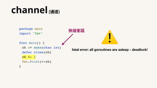 channel(通道)
package main
import "fmt"
func main() {
ch := make(chan int)
defer close(ch)
ch <- 1
fmt.Print(<-ch)
}
fatal error: all goroutines are asleep - deadlock!
⚠
無緩衝區
 