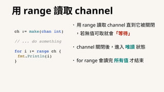 ⽤ range 讀取 channel
•⽤ range 讀取 channel 直到它被關閉
，若無值可取就會「等待」
•channel 關閉後，進⼊ 唯讀 狀態
•for range 會讀完 所有值 才結束
ch := make(chan int)
// ... do something
for i := range ch {
fmt.Println(i)
}
 