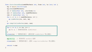 func distributedSum(numOfWorkers int, from int, to int) int {
wg := &sync.WaitGroup{}
wg.Add(numOfWorkers)
in := make(chan int, (to-from)-1)
out := make(chan int, numOfWorkers)
res := make(chan int, 1)
for i := 0; i < numOfWorkers; i++ {
go sumWorker(in, out, wg)
}
go compilationWorker(out, res)
for i := 0; i <= to; i++ {
in <- i // 塞資料給各個 sumWorkers
}
close(in) // 關閉資料窗⼝ (通知各個 sumWorkers 停⽌讀值)
wg.Wait() // 等待所有 workers 結束
close(out) // 關閉資料窗⼝ (通知 compilationWorker 停⽌讀值)
return <-res
}
 