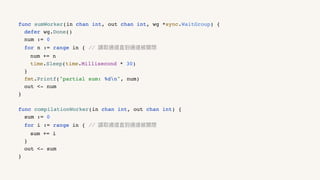 func sumWorker(in chan int, out chan int, wg *sync.WaitGroup) {
defer wg.Done()
num := 0
for n := range in { // 讀取通道直到通道被關閉
num += n
time.Sleep(time.Millisecond * 30)
}
fmt.Printf("partial sum: %dn", num)
out <- num
}
func compilationWorker(in chan int, out chan int) {
sum := 0
for i := range in { // 讀取通道直到通道被關閉
sum += i
}
out <- sum
}
 
