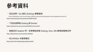 •完全⾃學！Go 語⾔ (Golang) 實戰聖經
(The Go Workshop: Learn to write clean, efficient code and build high-performance applications with Go)
https://www.tenlong.com.tw/products/9789863126706
•下班加減學點 Golang 與 Docker
https://ithelp.ithome.com.tw/users/20104930/ironman/2647
•被選召的 Gopher 們，從零開始探索 Golang, Istio, K8s 數碼微服務世界
https://ithelp.ithome.com.tw/articles/10240228
•PJCHENder 未整理筆記
https://pjchender.dev/golang/go-getting-started/
參考資料
 