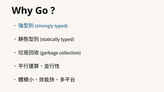 Why Go ?
•強型別 (strongly typed)
•靜態型別 (statically typed)
•垃圾回收 (garbage collection)
•平⾏運算、並⾏性
•體積⼩、效能快、多平台
 