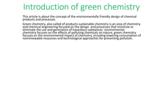 Introduction of green chemistry
This article is about the concept of the environmentally friendly design of chemical
products and processes.
Green chemistry, also called of products sustainable chemistry is an area of chemistry
and chemical engineering focused on the design and processes that minimize or
eliminate the use and generation of hazardous substances. environmental
chemistry focuses on the effects of polluting chemicals on nature, green chemistry
focuses on the environmental impact of chemistry, including lowering consumption of
nonrenewable resources and technological approaches for preventing pollution.
 