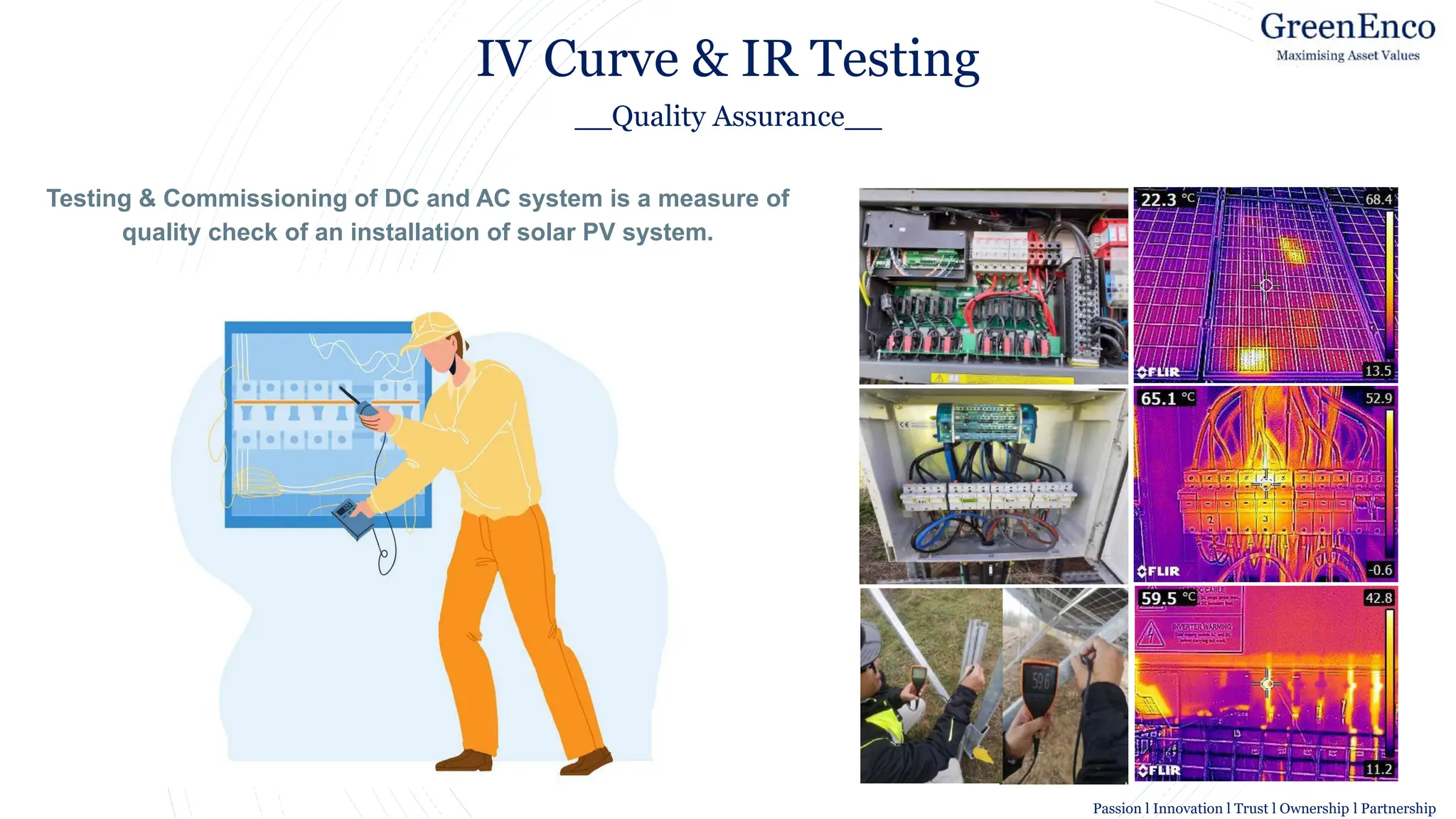Image result for symbol for Technical Services
IV Curve & IR Testing
__Quality Assurance__
Testing & Commissioning of DC and AC system is a measure of
quality check of an installation of solar PV system.
Passion l Innovation l Trust l Ownership l Partnership
 
