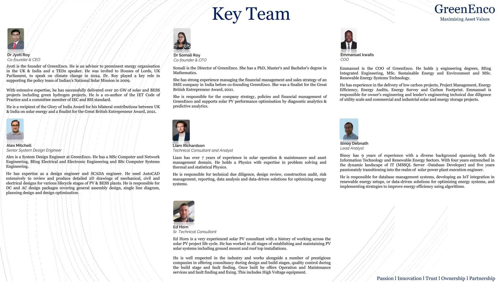 Key Team
Jyoti is the founder of GreenEnco. He is an advisor to prominent energy organisation
in the UK & India and a TEDx speaker. He was invited to Houses of Lords, UK
Parliament, to speak on climate change in 2024. Dr. Roy played a key role in
supporting the policy team of Indian’s National Solar Mission in 2009.
With extensive expertise, he has successfully delivered over 20 GW of solar and BESS
projects including green hydrogen projects. He is a co-author of the IET Code of
Practice and a committee member of IEC and BSI standard.
He is a recipient of the Glory of India Award for his bilateral contributions between UK
& India on solar energy and a finalist for the Great British Entrepreneur Award, 2021.
Dr Jyoti Roy
Co-founder & CEO
Dr Somali Roy
Co-founder & CFO
Somali is the Director of GreenEnco. She has a PhD, Master's and Bachelor's degree in
Mathematics.
She has strong experience managing the financial management and sales strategy of an
SME company in India before co-founding GreenEnco. She was a finalist for the Great
British Entrepreneur Award, 2021.
She is responsible for the company strategy, policies and financial management of
GreenEnco and supports solar PV performance optimisation by diagnostic analytics &
predictive analytics.
Emmanuel kwafo
COO
Emmanuel is the COO of GreenEnco. He holds 3 engineering degrees, BEng
Integrated Engineering, MSc. Sustainable Energy and Environment and MSc.
Renewable Energy Systems Technology.
He has experience in the delivery of low carbon projects, Project Management, Energy
Efficiency, Energy Audits, Energy Survey and Carbon Footprint. Emmanuel is
responsible for owner’s engineering and lender’s engineering technical due diligence
of utility scale and commercial and industrial solar and energy storage projects.
Binoy has 9 years of experience with a diverse background spanning both the
Information Technology and Renewable Energy Sectors. With four years entrenched in
the dynamic landscape of IT (MSSQL Server -Database Developer) and five years
passionately transitioning into the realm of solar power plant execution engineer.
He is responsible for database management systems, developing an IoT integration in
renewable energy setups, or data-driven solutions for optimizing energy systems, and
implementing strategies to improve energy efficiency using algorithms.
Alex Mitchell
Senior System Design Engineer
Alex is a System Design Engineer at GreenEnco. He has a MSc Computer and Network
Engineering, BEng Electrical and Electronic Engineering and BSc Computer Systems
Engineering.
He has expertise as a design engineer and SCADA engineer. He used AutoCAD
extensively to review and produce detailed 2D drawings of mechanical, civil and
electrical designs for various lifecycle stages of PV & BESS plants. He is responsible for
DC and AC design packages covering general assembly design, single line diagram,
planning design and design optimisation.
Ed Horn
Sr. Technical Consultant
Ed Horn is a very experienced solar PV consultant with a history of working across the
solar PV project life cycle. He has worked in all stages of establishing and maintaining PV
solar systems including ground mount and roof top installations.
He is well respected in the industry and works alongside a number of prestigious
companies in offering consultancy during design and build stages, quality control during
the build stage and fault finding. Once built he offers Operation and Maintenance
services and fault finding and fixing. This includes High Voltage equipment.
Liam Richardson
Technical Consultant and Analyst
Liam has over 7 years of experience in solar operation & maintenance and asset
management domain. He holds a Physics with expertise in problem solving and
thermal and statistical Physics.
He is responsible for technical due diligence, design review, construction audit, risk
management, reporting, data analysis and data-driven solutions for optimizing energy
systems.
Binoy Debnath
Lead Analyst
Passion l Innovation l Trust l Ownership l Partnership
 