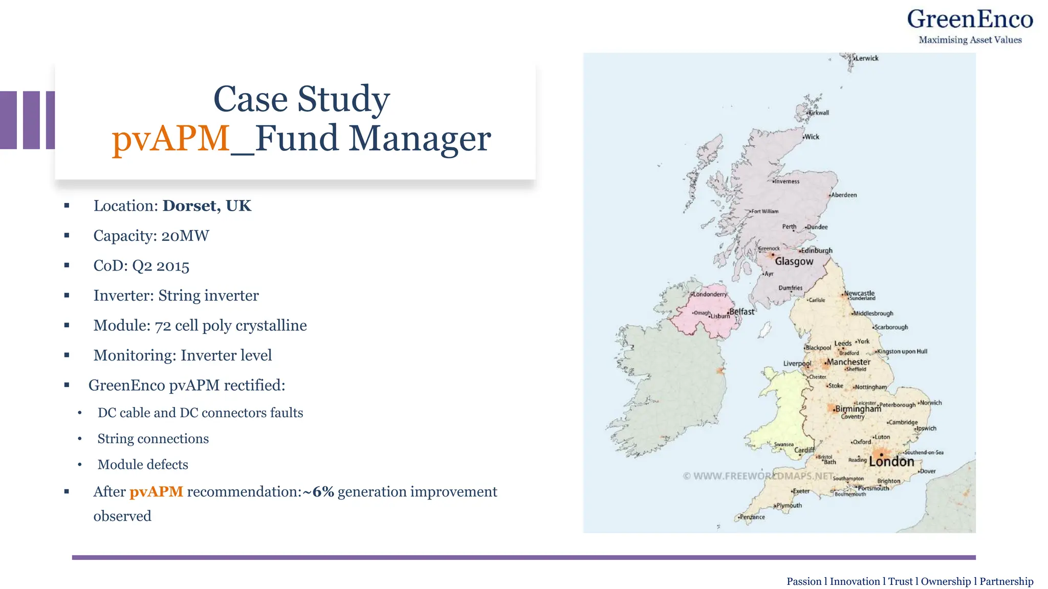 Case Study
pvAPM_Fund Manager
▪ Location: Dorset, UK
▪ Capacity: 20MW
▪ CoD: Q2 2015
▪ Inverter: String inverter
▪ Module: 72 cell poly crystalline
▪ Monitoring: Inverter level
▪ GreenEnco pvAPM rectified:
• DC cable and DC connectors faults
• String connections
• Module defects
▪ After pvAPM recommendation:~6% generation improvement
observed
Passion l Innovation l Trust l Ownership l Partnership
 