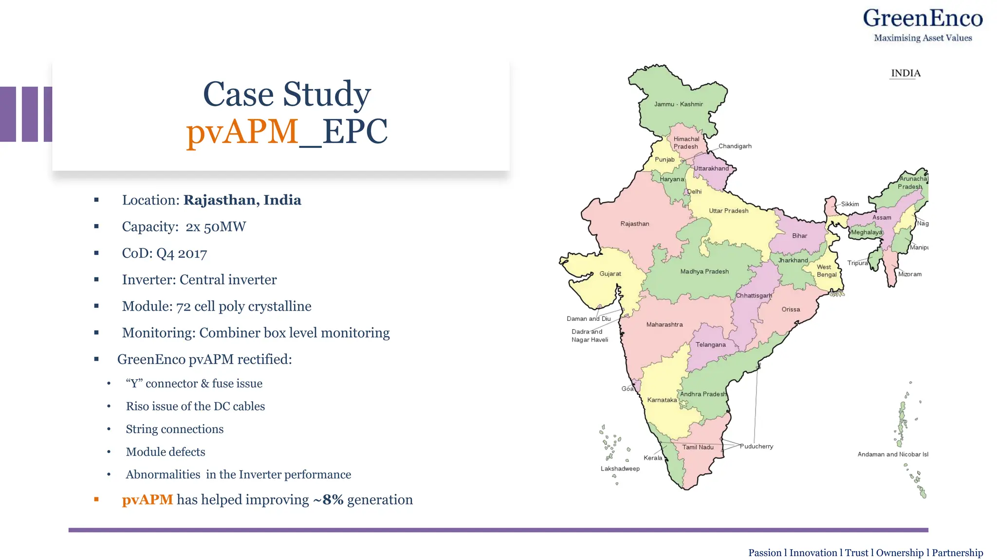 Case Study
pvAPM_EPC
▪ Location: Rajasthan, India
▪ Capacity: 2x 50MW
▪ CoD: Q4 2017
▪ Inverter: Central inverter
▪ Module: 72 cell poly crystalline
▪ Monitoring: Combiner box level monitoring
▪ GreenEnco pvAPM rectified:
• “Y” connector & fuse issue
• Riso issue of the DC cables
• String connections
• Module defects
• Abnormalities in the Inverter performance
▪ pvAPM has helped improving ~8% generation
Passion l Innovation l Trust l Ownership l Partnership
 